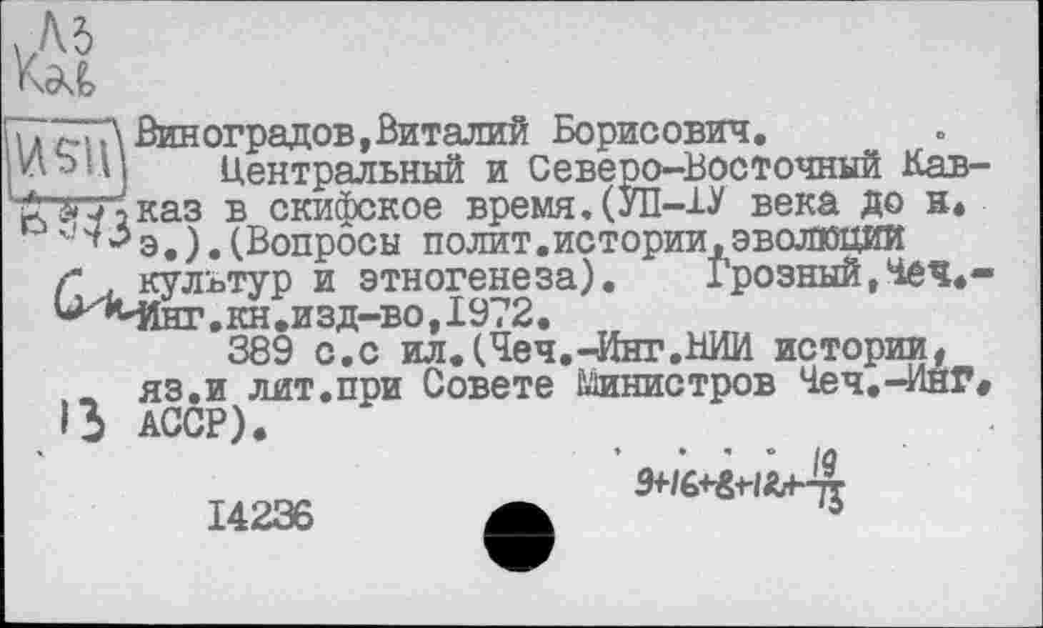 ﻿і» Д Виноградов, Виталий Борисович.
Wb ЦІ Центральный и Северо-Восточный Кав-'р^нЬказ в_скифское время. (УП-1У века до н.
г . культур и этногенеза).
^МІнг .кн .изд-во, 1972.
■^гууїказ в скифское время .
'	э.).(Вопросы полит.истории,эволюции
г культур и этногенеза). Грозный ,Чеч*-^'МІнг. кн .изд-во, 1972.
389 с.с ил.(Чеч.-Инг.НИИ истории* ж яз.и лит.при Совете Шшистров Чеч.-ИнГ ß АССР).
14236 А